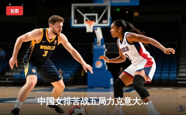 中国女排苦战五局力克意大利，朱婷独揽28分率队逆转取胜