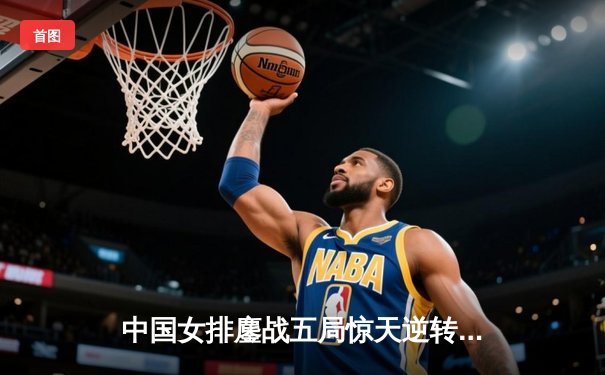 中国女排鏖战五局惊天逆转，朱婷30分领衔击败巴西队