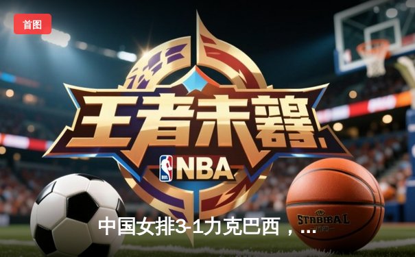 中国女排3-1力克巴西，张常宁关键局独揽11分助队险胜