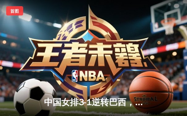 中国女排3-1逆转巴西，张常宁伤愈复出砍下全场最高分