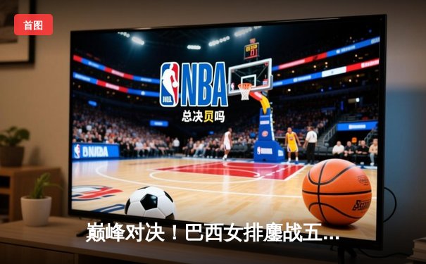 巅峰对决！巴西女排鏖战五局险胜意大利，加比独砍28分率队逆转