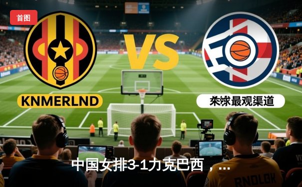 中国女排3-1力克巴西，张常宁复出砍18分助队夺世界联赛开门红