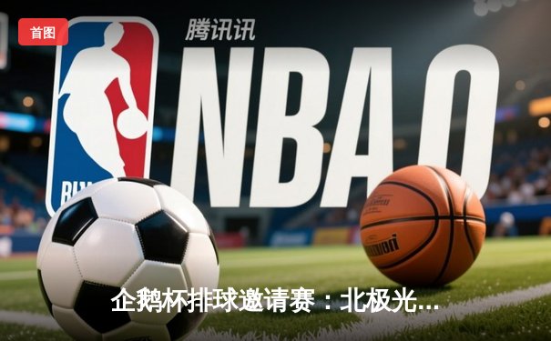 企鹅杯排球邀请赛：北极光队鏖战五局险胜烈焰队，主攻手李薇独揽28分闪耀全场