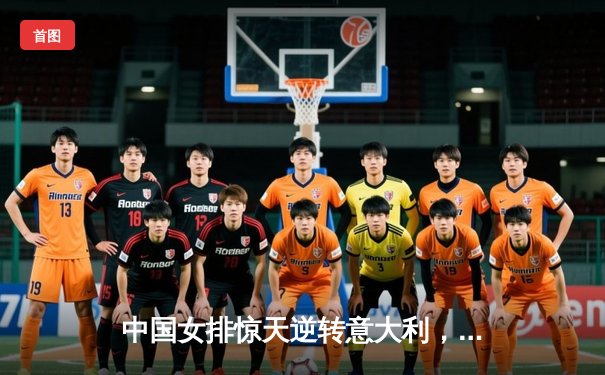 中国女排惊天逆转意大利，张常宁关键拦网锁定胜局