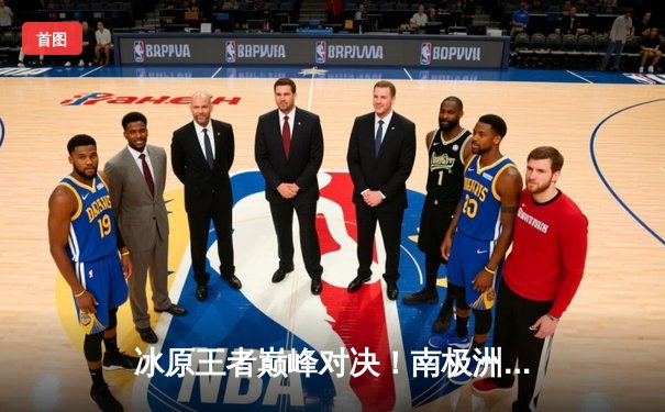 冰原王者巅峰对决！南极洲德比企鹅队3-2逆转冰川勇士，科尔瓦多夫独揽38分创赛季新高