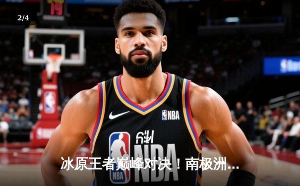 冰原王者巅峰对决！南极洲德比企鹅队3-2逆转冰川勇士，科尔瓦多夫独揽38分创赛季新高 - 2