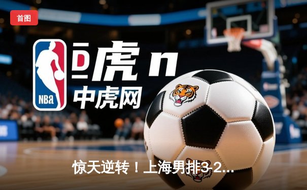 惊天逆转！上海男排3-2力克北京，决胜局18-16锁定胜局