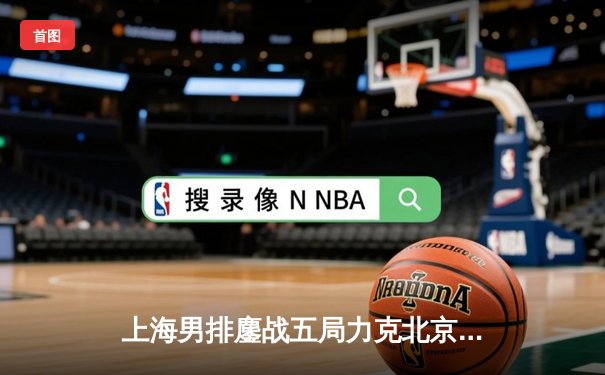 上海男排鏖战五局力克北京 总决赛占得先机 企鹅直播免费呈现热血对决