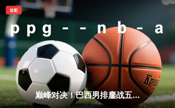 巅峰对决！巴西男排鏖战五局险胜波兰 伦卡克狂砍28分荣膺MVP