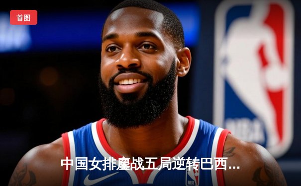 中国女排鏖战五局逆转巴西 李盈莹狂砍28分率队晋级世联赛四强