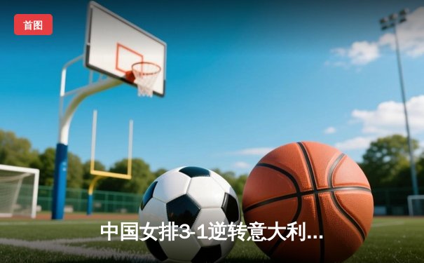 中国女排3-1逆转意大利，张常宁轰26分率队夺奥资赛关键胜利