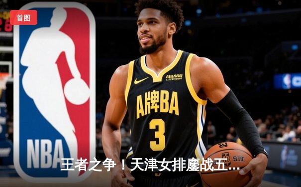 王者之争！天津女排鏖战五局险胜上海，李盈莹独揽28分闪耀全场