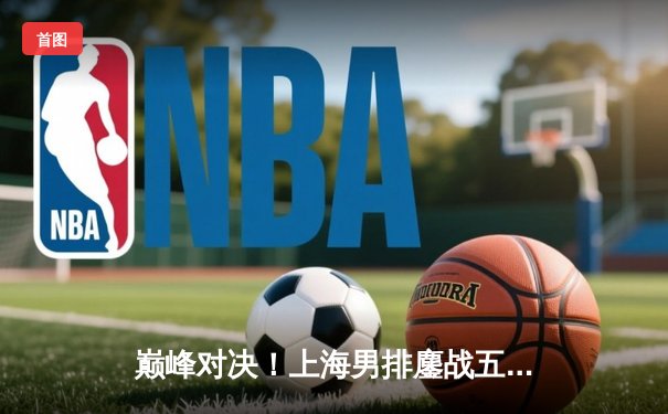 巅峰对决！上海男排鏖战五局力克北京，张哲嘉拦网定乾坤