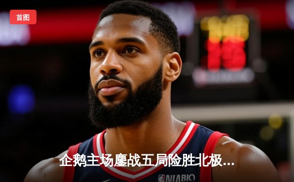 企鹅主场鏖战五局险胜北极熊，自由人李振宇关键防守锁定胜局